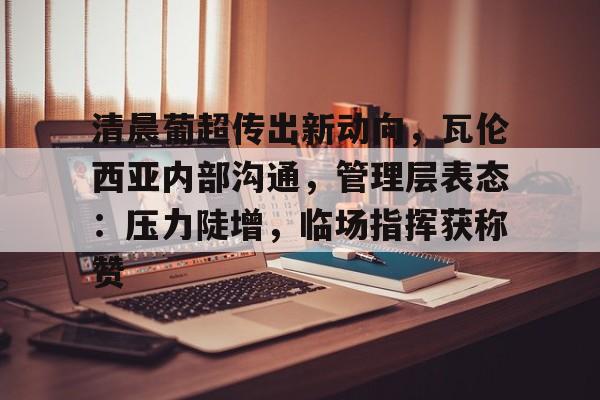 天博娱乐清晨葡超传出新动向，瓦伦西亚内部沟通，管理层表态：压力陡增，临场指挥获称赞的简单介绍